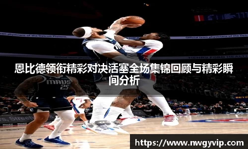 恩比德领衔精彩对决活塞全场集锦回顾与精彩瞬间分析